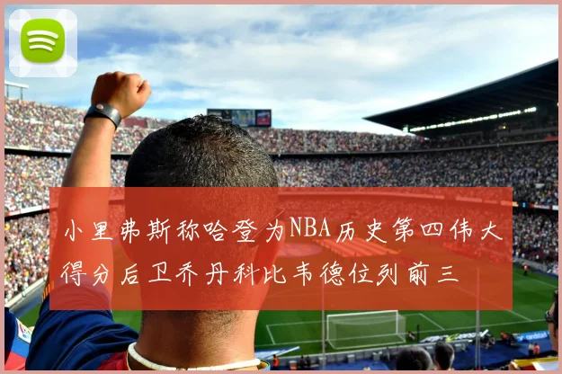 小里弗斯称哈登为NBA历史第四伟大得分后卫乔丹科比韦德位列前三