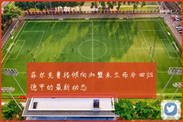 菲尔克鲁格倾向加盟米兰而非回归德甲的最新动态