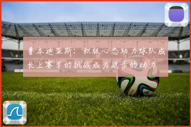 鲁本迪亚斯：积极心态助力球队成长上赛季的挑战成为进步的动力