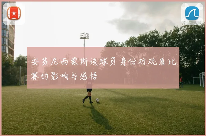 安芬尼西蒙斯谈球员身份对观看比赛的影响与感悟