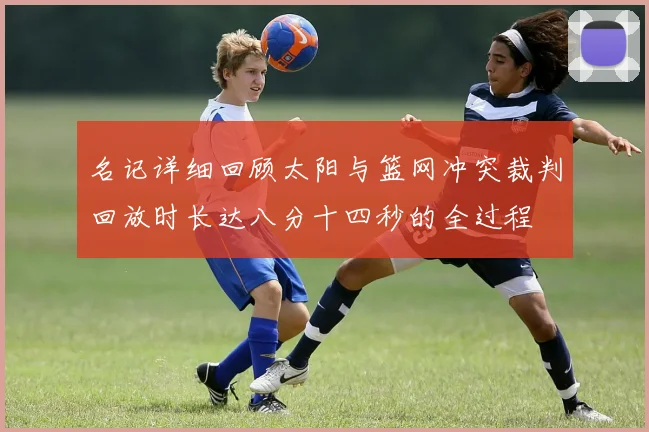 名记详细回顾太阳与篮网冲突裁判回放时长达八分十四秒的全过程