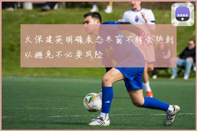 久保建英明确表态冬窗不转会热刺以避免不必要风险