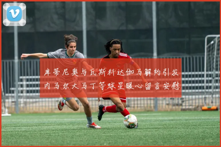 库蒂尼奥与瓦斯科达伽马解约引发内马尔大马丁等球星暖心留言安慰