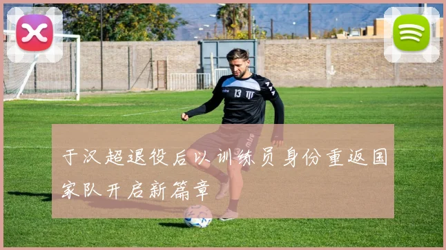 于汉超退役后以训练员身份重返国家队开启新篇章