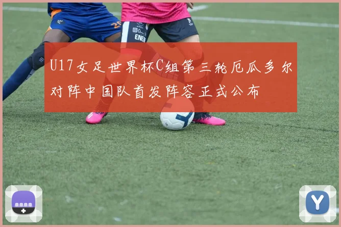 U17女足世界杯C组第三轮厄瓜多尔对阵中国队首发阵容正式公布