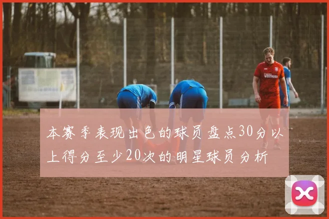 本赛季表现出色的球员盘点30分以上得分至少20次的明星球员分析