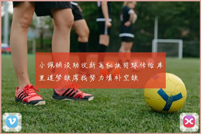 小佩顿谈助攻新高秘诀将球传给库里追梦缺席我努力填补空缺