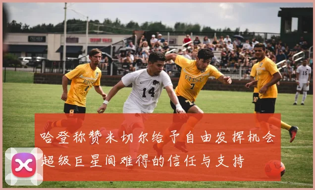 哈登称赞米切尔给予自由发挥机会超级巨星间难得的信任与支持