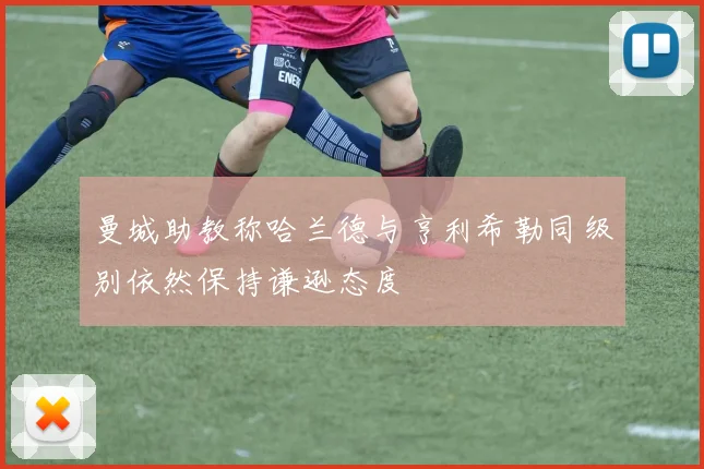 曼城助教称哈兰德与亨利希勒同级别依然保持谦逊态度
