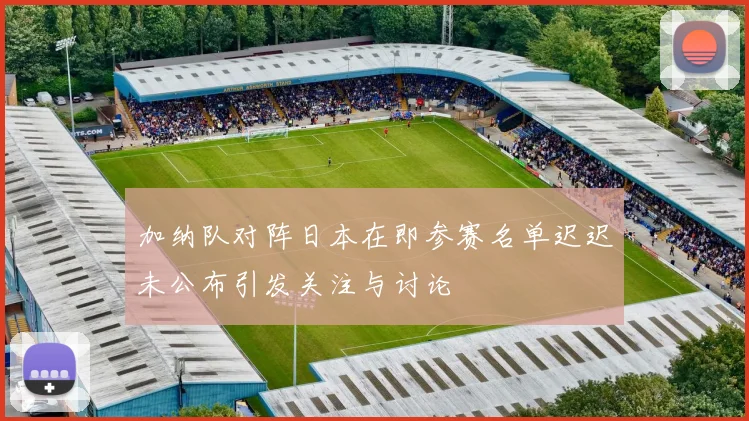 加纳队对阵日本在即参赛名单迟迟未公布引发关注与讨论