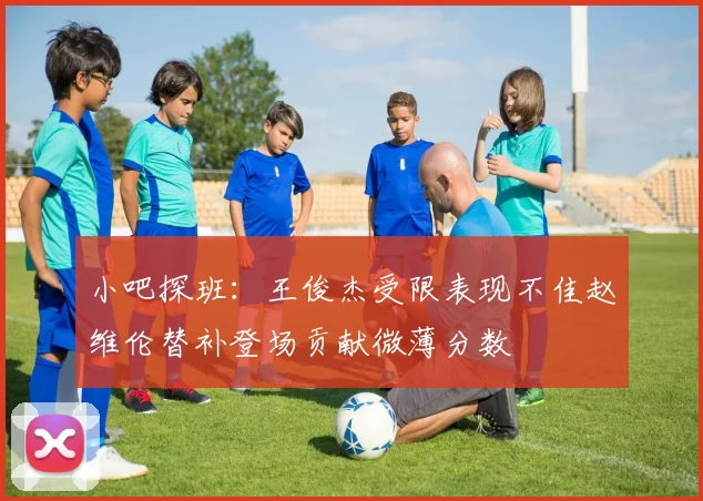 小吧探班：王俊杰受限表现不佳赵维伦替补登场贡献微薄分数