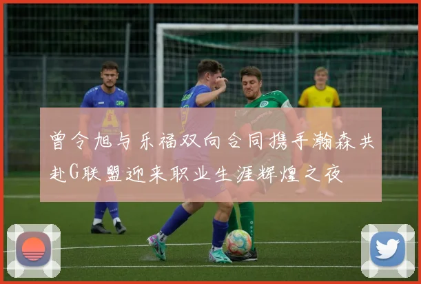 曾令旭与乐福双向合同携手瀚森共赴G联盟迎来职业生涯辉煌之夜