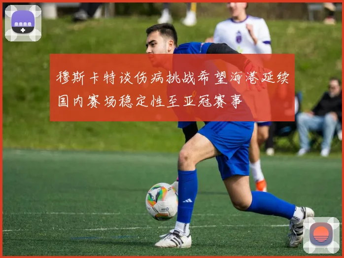 穆斯卡特谈伤病挑战希望海港延续国内赛场稳定性至亚冠赛事