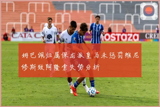 姆巴佩归属保龙派皇马未惩罚维尼修斯致阿隆索失势分析