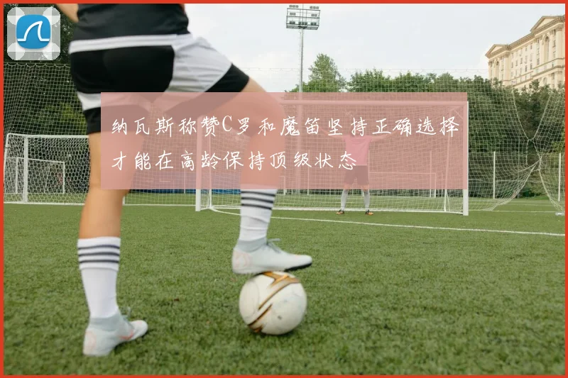 纳瓦斯称赞C罗和魔笛坚持正确选择才能在高龄保持顶级状态