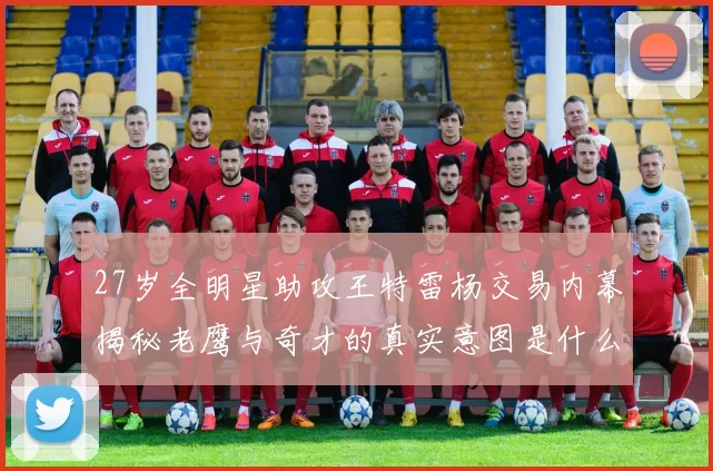 27岁全明星助攻王特雷杨交易内幕揭秘老鹰与奇才的真实意图是什么