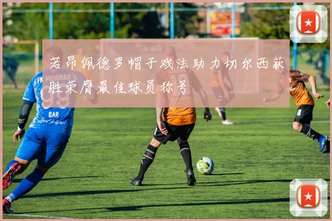 若昂佩德罗帽子戏法助力切尔西获胜荣膺最佳球员称号