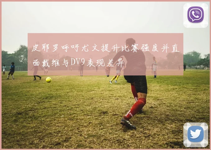 皮耶罗呼吁尤文提升比赛强度并直面戴维与DV9表现差异