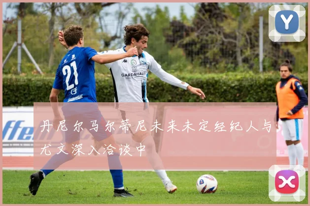 丹尼尔马尔蒂尼未来未定经纪人与尤文深入洽谈中