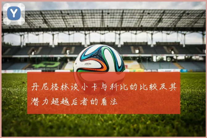 丹尼格林谈小卡与科比的比较及其潜力超越后者的看法