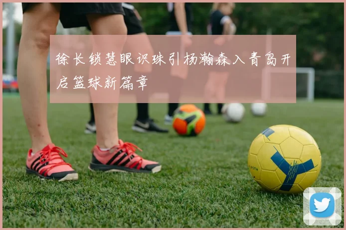 徐长锁慧眼识珠引杨瀚森入青岛开启篮球新篇章