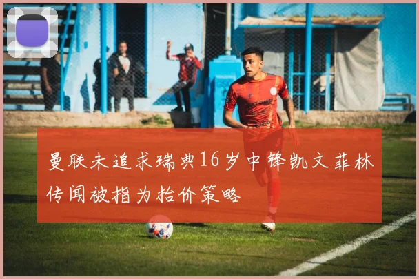 曼联未追求瑞典16岁中锋凯文菲林传闻被指为抬价策略