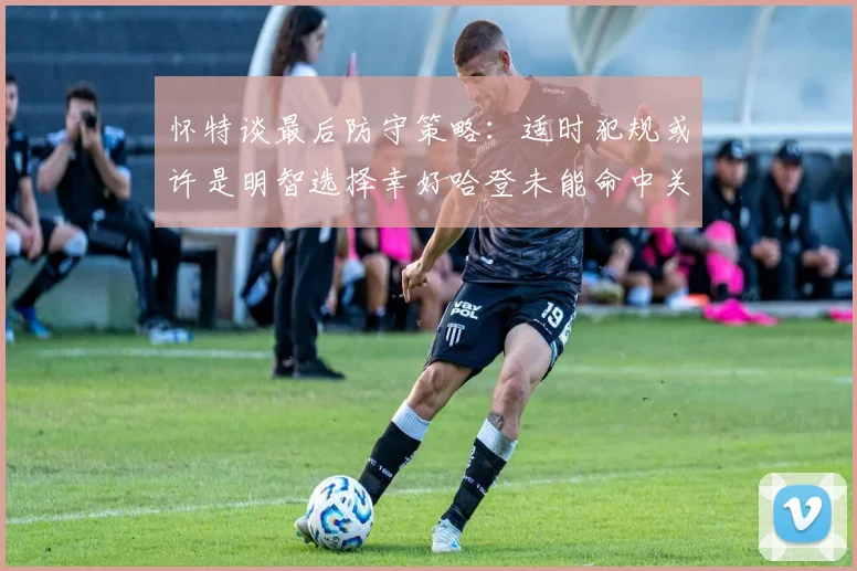 怀特谈最后防守策略：适时犯规或许是明智选择幸好哈登未能命中关键投篮