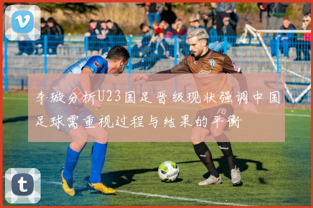 李璇分析U23国足晋级现状强调中国足球需重视过程与结果的平衡